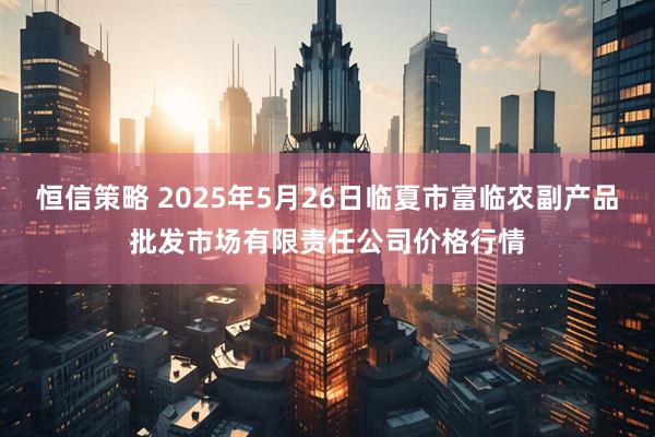 恒信策略 2025年5月26日临夏市富临农副产品批发市场有限责任公司价格行情