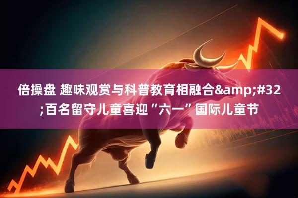 倍操盘 趣味观赏与科普教育相融合&#32;百名留守儿童喜迎“六一”国际儿童节