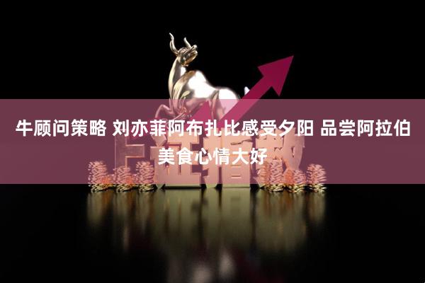 牛顾问策略 刘亦菲阿布扎比感受夕阳 品尝阿拉伯美食心情大好
