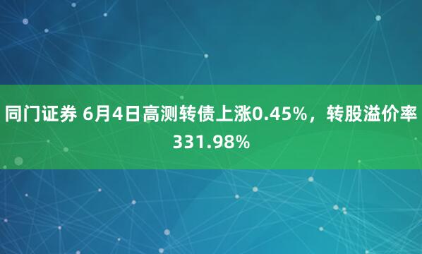 同门证券 6月4日高测转债上涨0.45%，转股溢价率331.98%