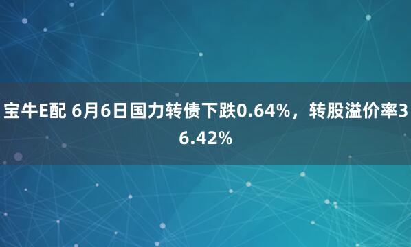 宝牛E配 6月6日国力转债下跌0.64%，转股溢价率36.42%