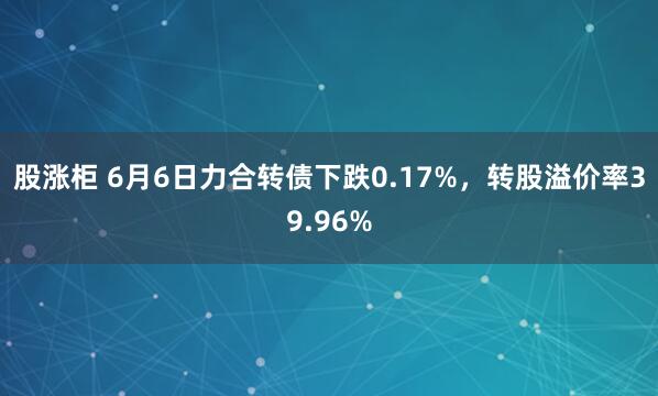 股涨柜 6月6日力合转债下跌0.17%，转股溢价率39.96%